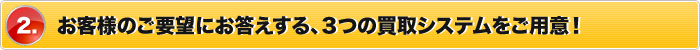 2.お客様のご要望にお答えする、３つの買取システムをご用意！